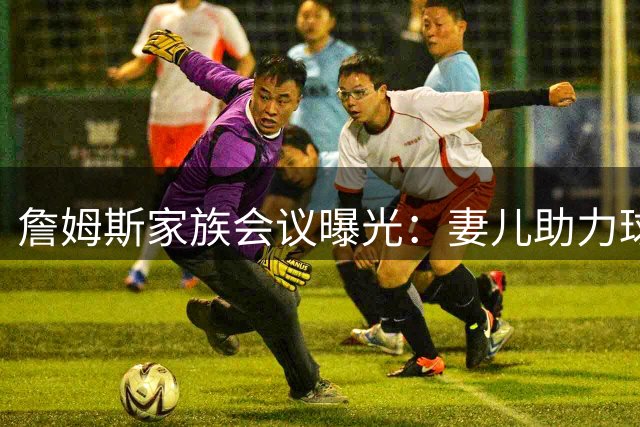 詹姆斯家族会议曝光：妻儿助力球王转投费城内幕